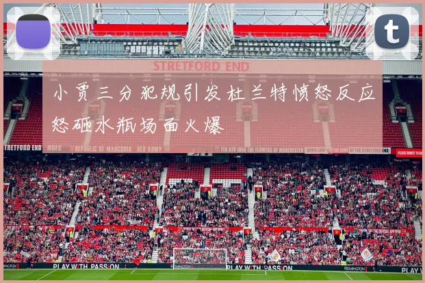 小贾三分犯规引发杜兰特愤怒反应怒砸水瓶场面火爆