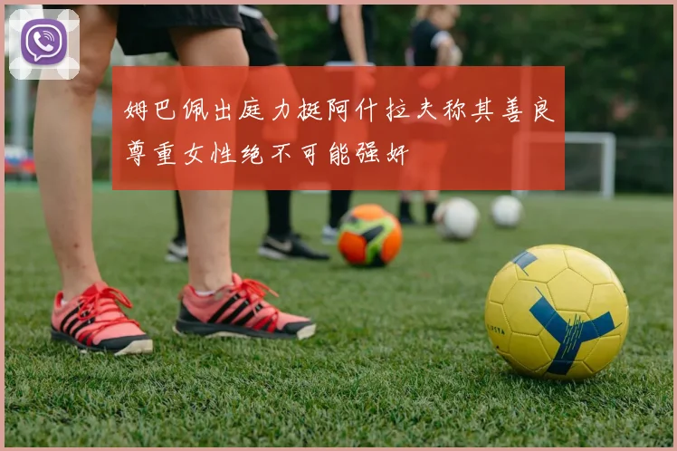 姆巴佩出庭力挺阿什拉夫称其善良尊重女性绝不可能强奸