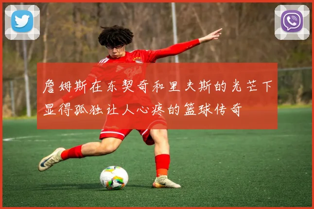 詹姆斯在东契奇和里夫斯的光芒下显得孤独让人心疼的篮球传奇