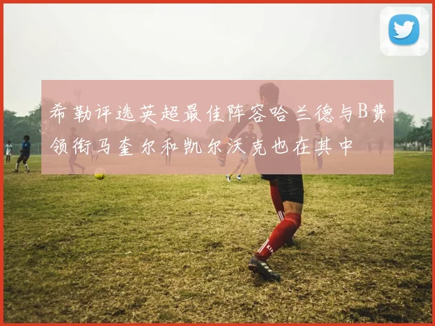 希勒评选英超最佳阵容哈兰德与B费领衔马奎尔和凯尔沃克也在其中