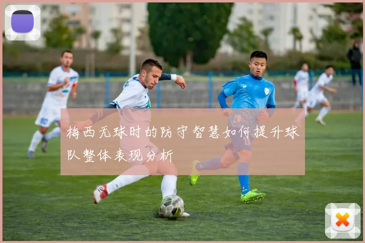 梅西无球时的防守智慧如何提升球队整体表现分析