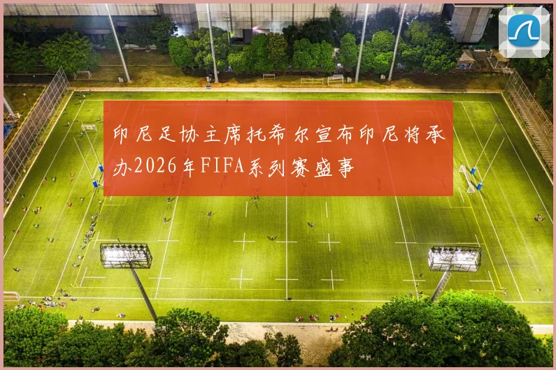 印尼足协主席托希尔宣布印尼将承办2026年FIFA系列赛盛事