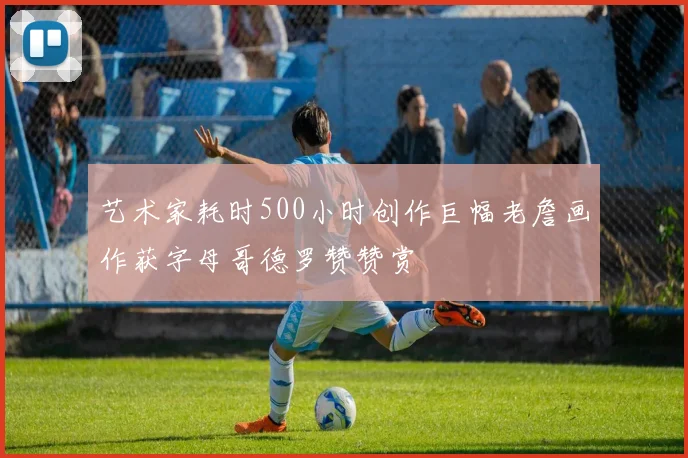 艺术家耗时500小时创作巨幅老詹画作获字母哥德罗赞赞赏