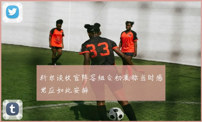 科尔谈收官阵容组合初衷称当时感觉应如此安排