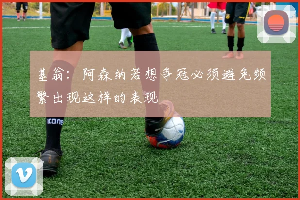 基翁：阿森纳若想争冠必须避免频繁出现这样的表现