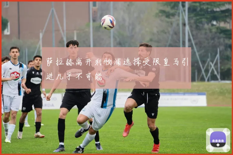 萨拉赫离开利物浦选择受限皇马引进几乎不可能