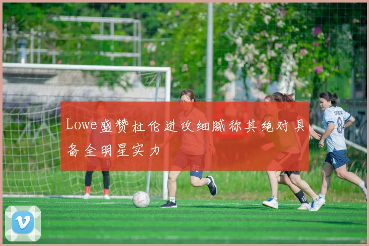 Lowe盛赞杜伦进攻细腻称其绝对具备全明星实力