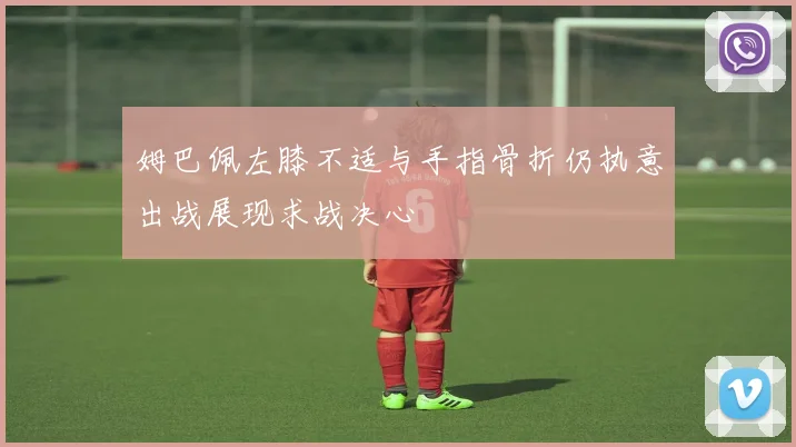 姆巴佩左膝不适与手指骨折仍执意出战展现求战决心