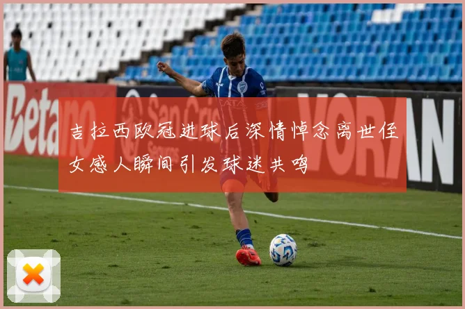 吉拉西欧冠进球后深情悼念离世侄女感人瞬间引发球迷共鸣