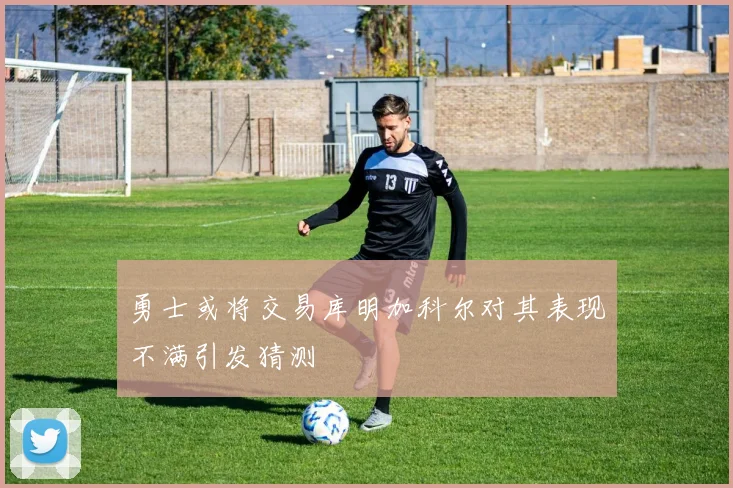 勇士或将交易库明加科尔对其表现不满引发猜测