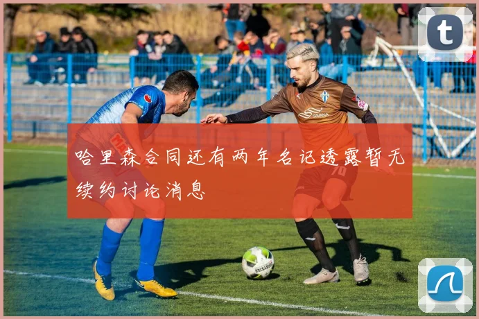 哈里森合同还有两年名记透露暂无续约讨论消息