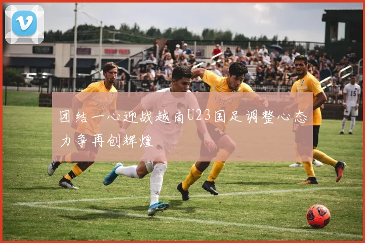 团结一心迎战越南U23国足调整心态力争再创辉煌