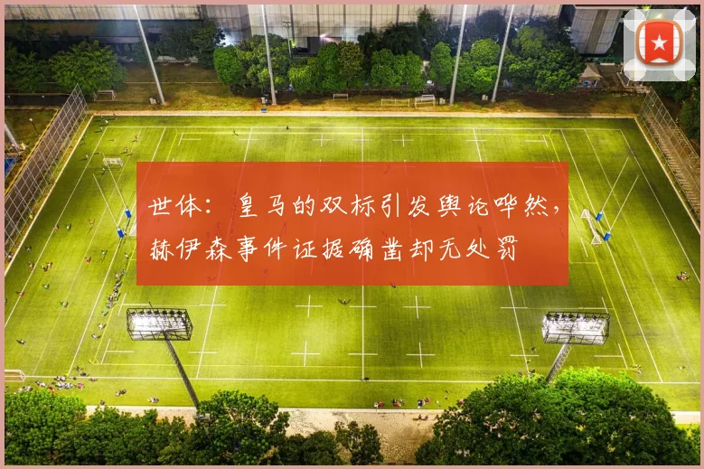 世体：皇马的双标引发舆论哗然，赫伊森事件证据确凿却无处罚