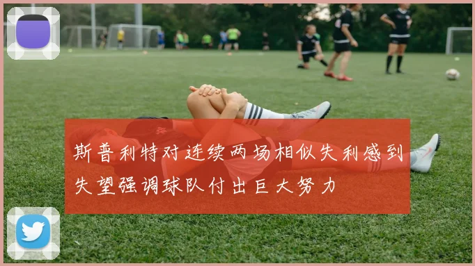 斯普利特对连续两场相似失利感到失望强调球队付出巨大努力