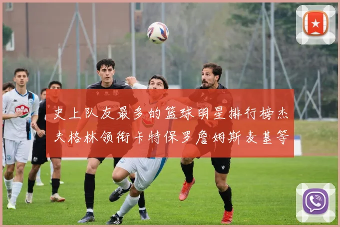 史上队友最多的篮球明星排行榜杰夫格林领衔卡特保罗詹姆斯麦基等人上榜