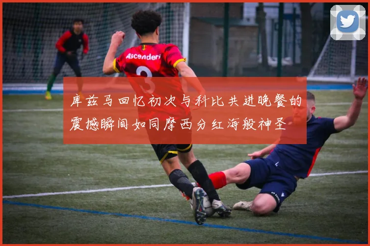 库兹马回忆初次与科比共进晚餐的震撼瞬间如同摩西分红海般神圣