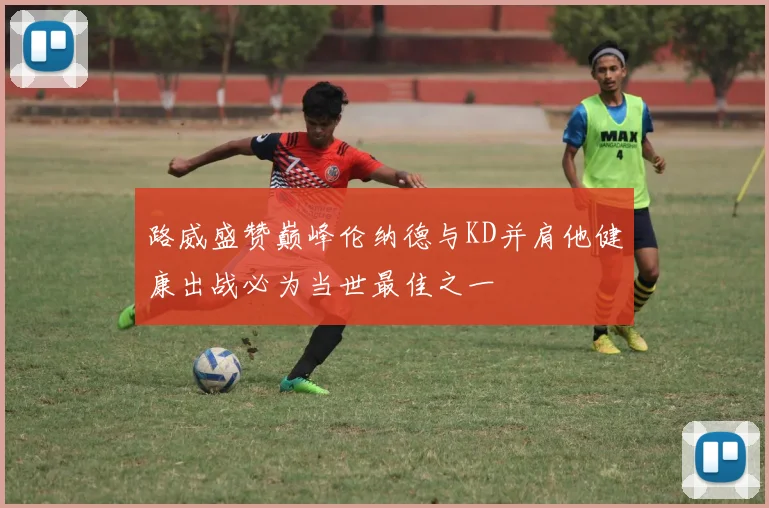 路威盛赞巅峰伦纳德与KD并肩他健康出战必为当世最佳之一