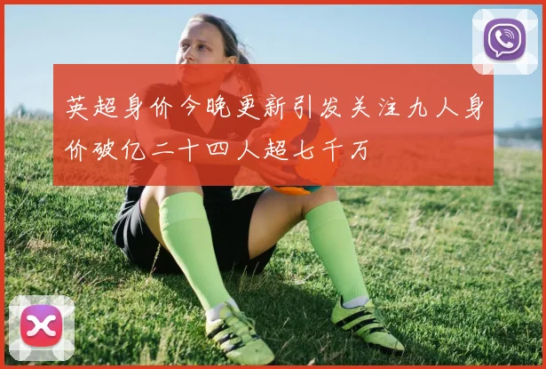 英超身价今晚更新引发关注九人身价破亿二十四人超七千万