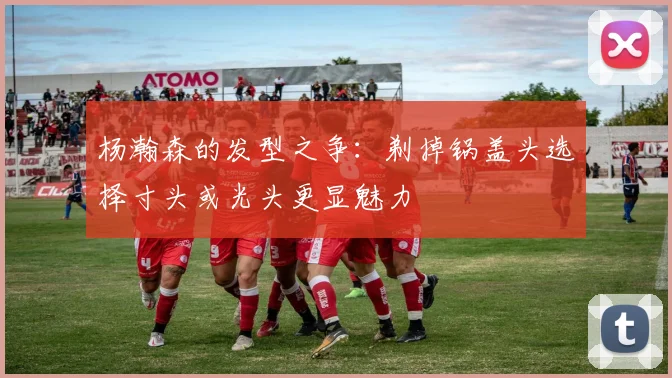 杨瀚森的发型之争：剃掉锅盖头选择寸头或光头更显魅力