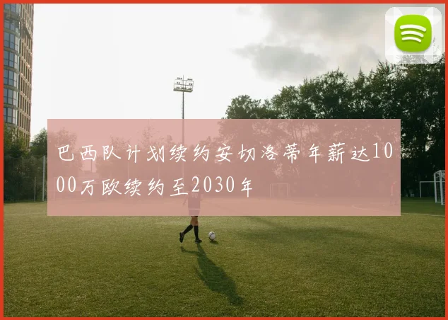 巴西队计划续约安切洛蒂年薪达1000万欧续约至2030年