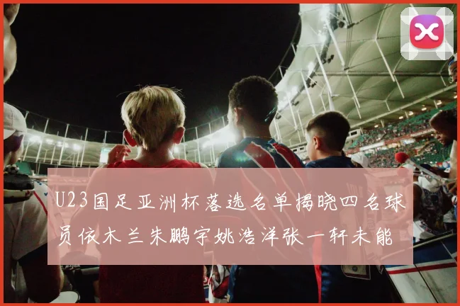 U23国足亚洲杯落选名单揭晓四名球员依木兰朱鹏宇姚浩洋张一轩未能入选