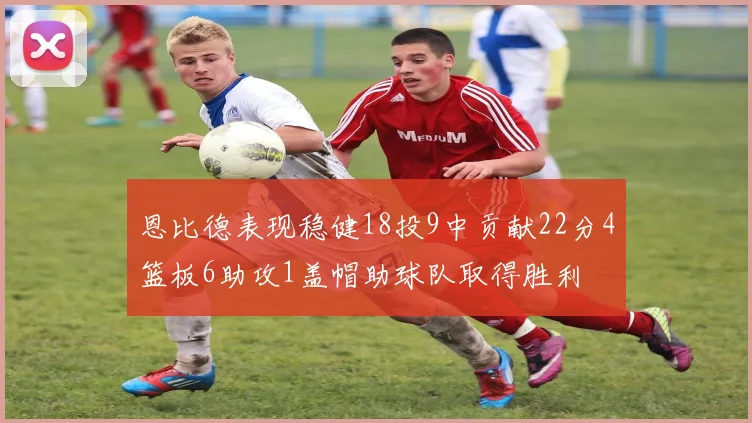 恩比德表现稳健18投9中贡献22分4篮板6助攻1盖帽助球队取得胜利