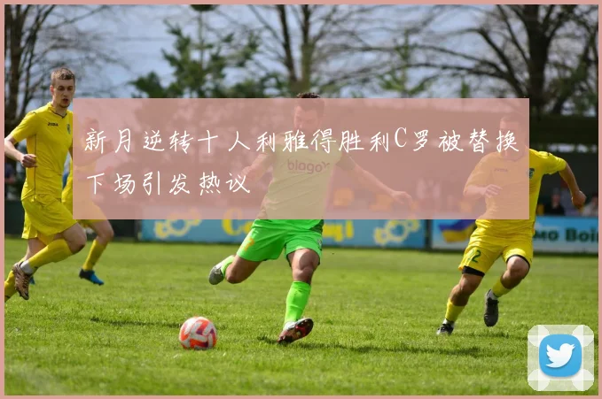 新月逆转十人利雅得胜利C罗被替换下场引发热议