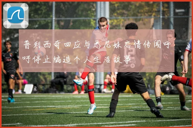 普利西奇回应与悉尼妹恋情传闻呼吁停止编造个人生活故事