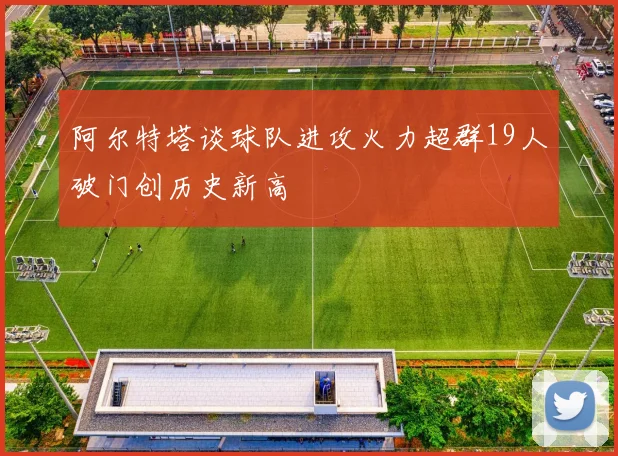 阿尔特塔谈球队进攻火力超群19人破门创历史新高