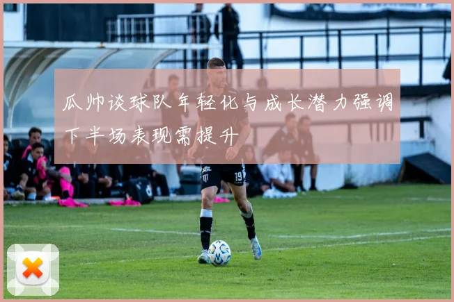 瓜帅谈球队年轻化与成长潜力强调下半场表现需提升