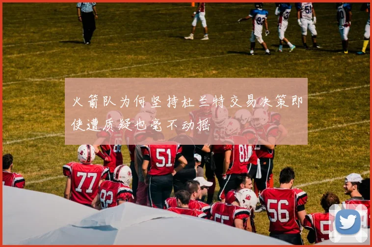 火箭队为何坚持杜兰特交易决策即使遭质疑也毫不动摇